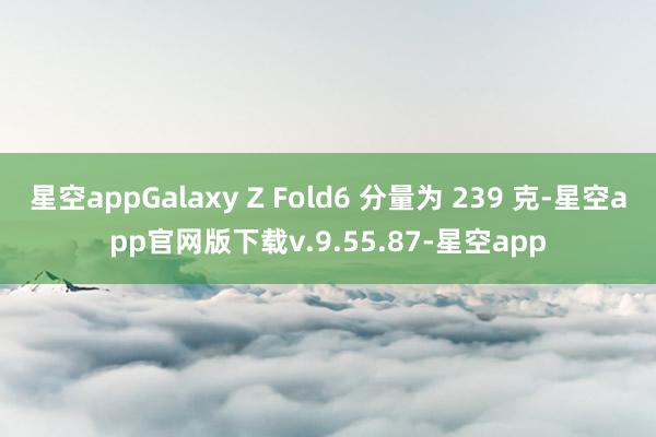 星空appGalaxy Z Fold6 分量为 239 克-星空app官网版下载v.9.55.87-星空app
