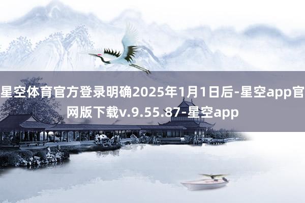 星空体育官方登录明确2025年1月1日后-星空app官网版下载v.9.55.87-星空app