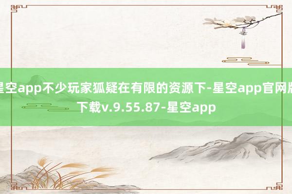 星空app不少玩家狐疑在有限的资源下-星空app官网版下载v.9.55.87-星空app