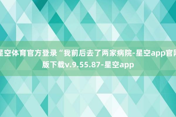 星空体育官方登录“我前后去了两家病院-星空app官网版下载v.9.55.87-星空app