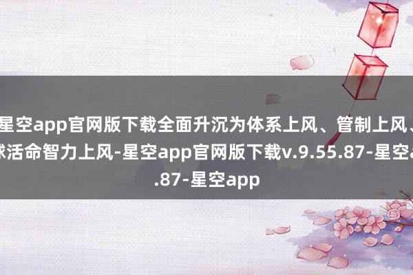 星空app官网版下载全面升沉为体系上风、管制上风、环球活命智力上风-星空app官网版下载v.9.55.87-星空app