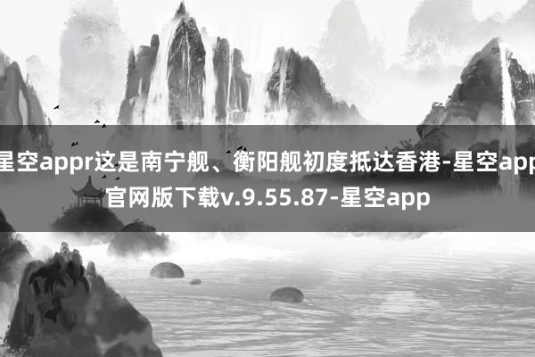 星空appr这是南宁舰、衡阳舰初度抵达香港-星空app官网版下载v.9.55.87-星空app