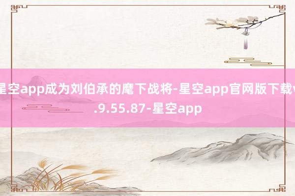 星空app成为刘伯承的麾下战将-星空app官网版下载v.9.55.87-星空app
