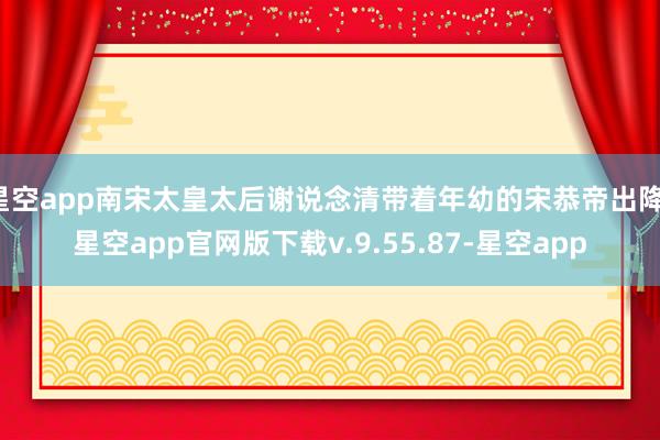 星空app南宋太皇太后谢说念清带着年幼的宋恭帝出降-星空app官网版下载v.9.55.87-星空app