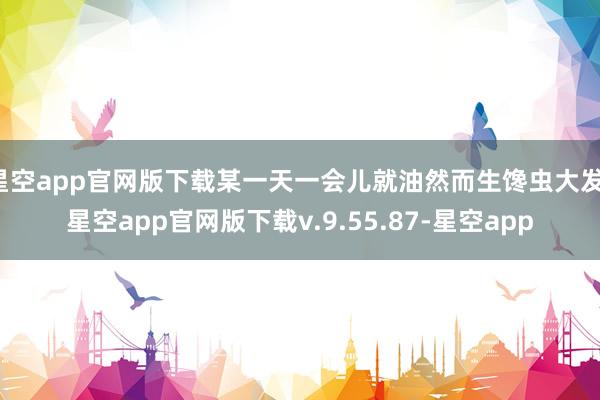 星空app官网版下载某一天一会儿就油然而生馋虫大发-星空app官网版下载v.9.55.87-星空app