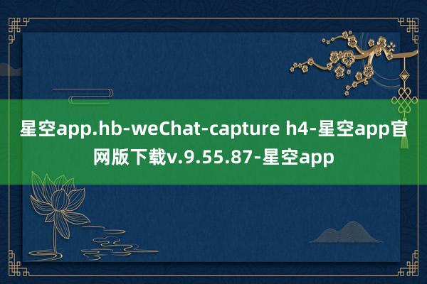 星空app.hb-weChat-capture h4-星空app官网版下载v.9.55.87-星空app