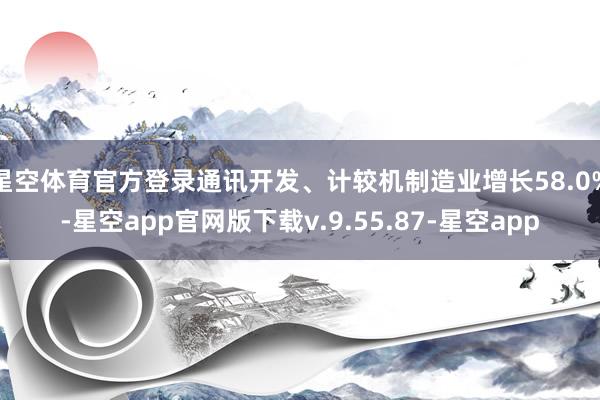 星空体育官方登录通讯开发、计较机制造业增长58.0%-星空app官网版下载v.9.55.87-星空app