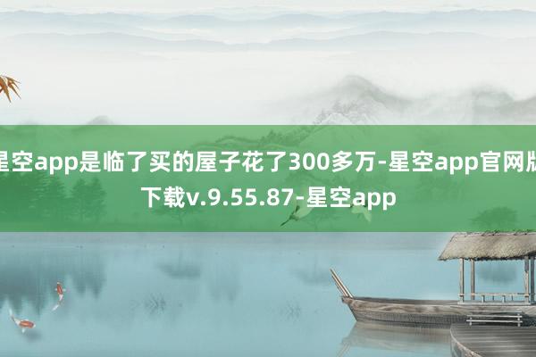 星空app是临了买的屋子花了300多万-星空app官网版下载v.9.55.87-星空app
