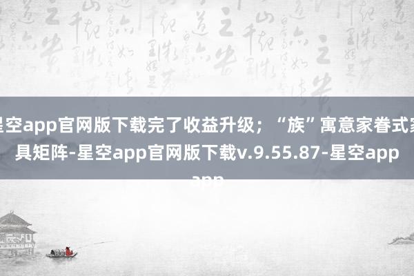星空app官网版下载完了收益升级;“族”寓意家眷式家具矩阵-星空app官网版下载v.9.55.87-星空app