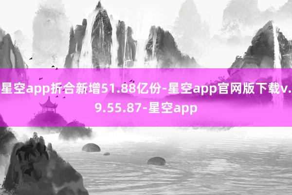 星空app折合新增51.88亿份-星空app官网版下载v.9.55.87-星空app
