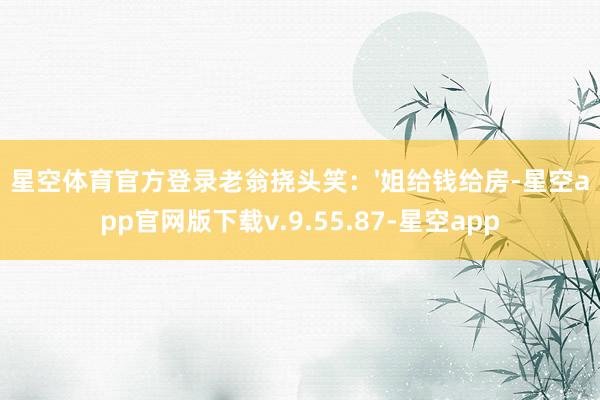 星空体育官方登录老翁挠头笑：'姐给钱给房-星空app官网版下载v.9.55.87-星空app