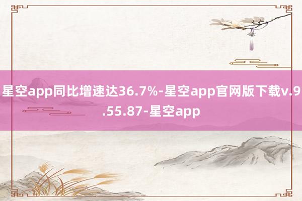 星空app同比增速达36.7%-星空app官网版下载v.9.55.87-星空app