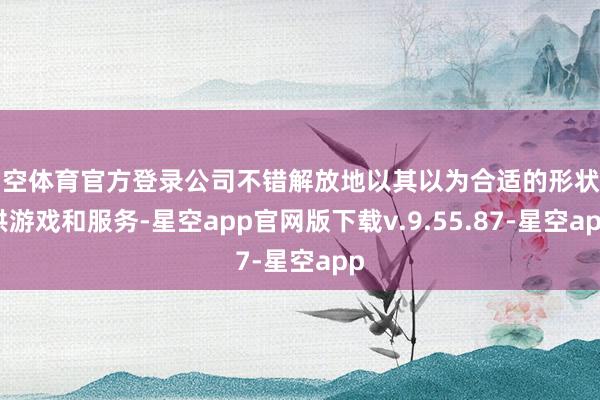 星空体育官方登录公司不错解放地以其以为合适的形状提供游戏和服务-星空app官网版下载v.9.55.87-星空app