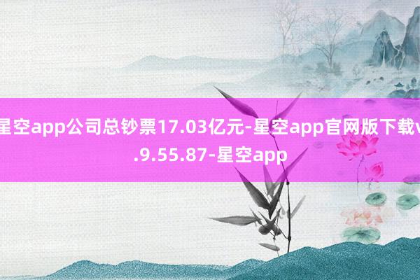 星空app公司总钞票17.03亿元-星空app官网版下载v.9.55.87-星空app