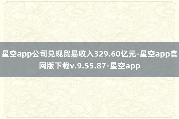 星空app公司兑现贸易收入329.60亿元-星空app官网版下载v.9.55.87-星空app