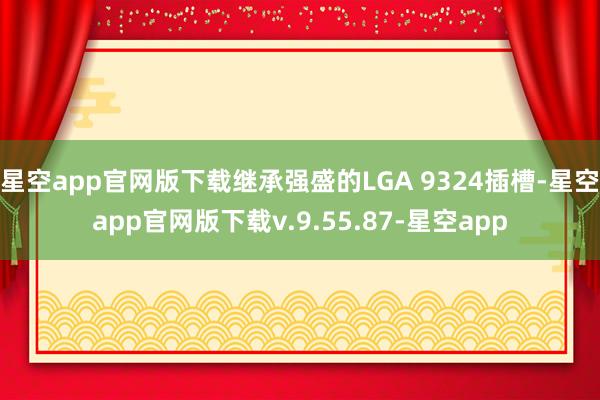 星空app官网版下载继承强盛的LGA 9324插槽-星空app官网版下载v.9.55.87-星空app