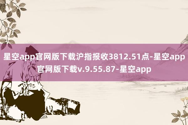 星空app官网版下载沪指报收3812.51点-星空app官网版下载v.9.55.87-星空app
