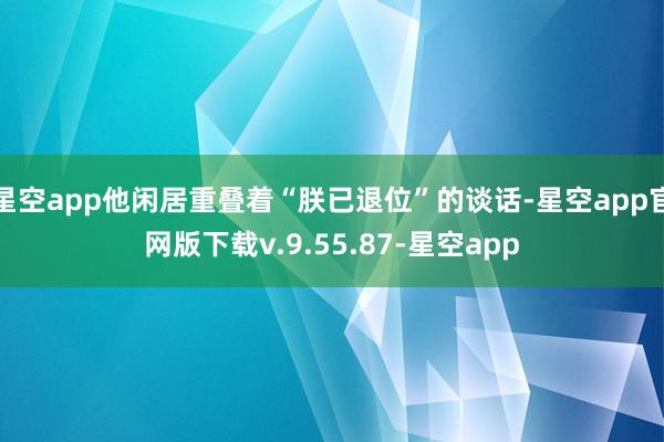 星空app他闲居重叠着“朕已退位”的谈话-星空app官网版下载v.9.55.87-星空app