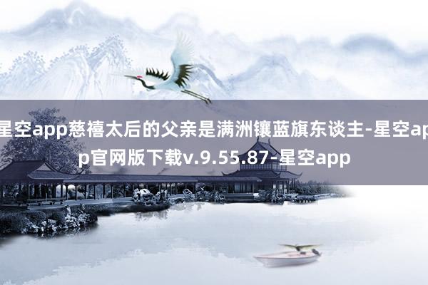星空app慈禧太后的父亲是满洲镶蓝旗东谈主-星空app官网版下载v.9.55.87-星空app