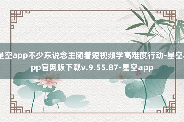 星空app不少东说念主随着短视频学高难度行动-星空app官网版下载v.9.55.87-星空app