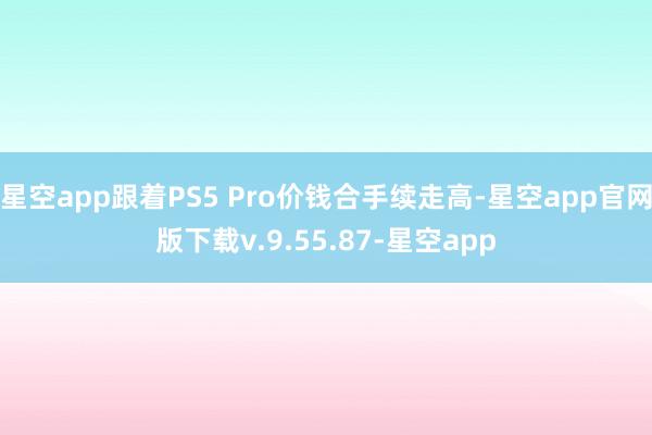 星空app跟着PS5 Pro价钱合手续走高-星空app官网版下载v.9.55.87-星空app