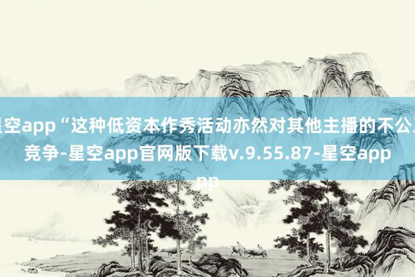 星空app“这种低资本作秀活动亦然对其他主播的不公正竞争-星空app官网版下载v.9.55.87-星空app