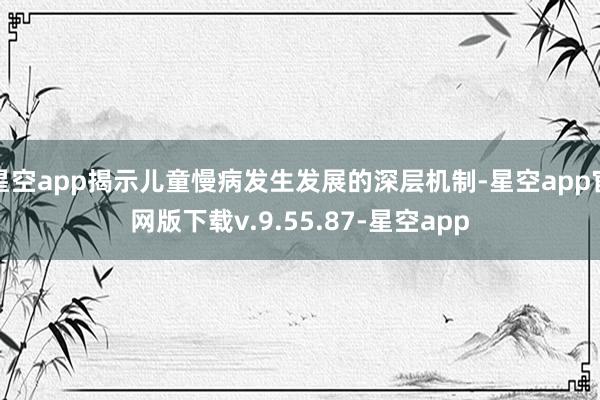 星空app揭示儿童慢病发生发展的深层机制-星空app官网版下载v.9.55.87-星空app