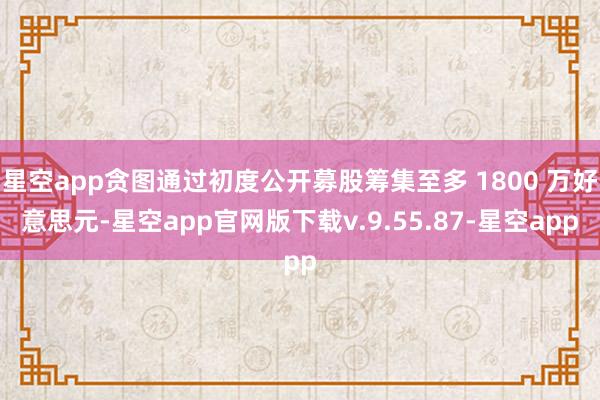 星空app贪图通过初度公开募股筹集至多 1800 万好意思元-星空app官网版下载v.9.55.87-星空app