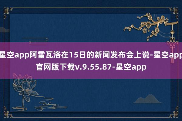 星空app阿雷瓦洛在15日的新闻发布会上说-星空app官网版下载v.9.55.87-星空app