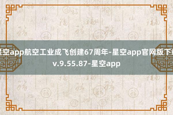 星空app航空工业成飞创建67周年-星空app官网版下载v.9.55.87-星空app