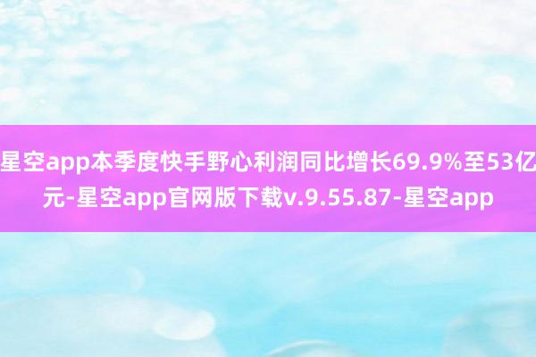 星空app本季度快手野心利润同比增长69.9%至53亿元-星空app官网版下载v.9.55.87-星空app