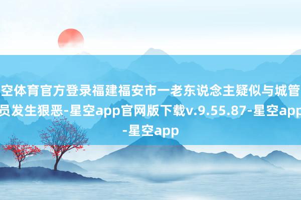 星空体育官方登录福建福安市一老东说念主疑似与城管队员发生狠恶-星空app官网版下载v.9.55.87-星空app
