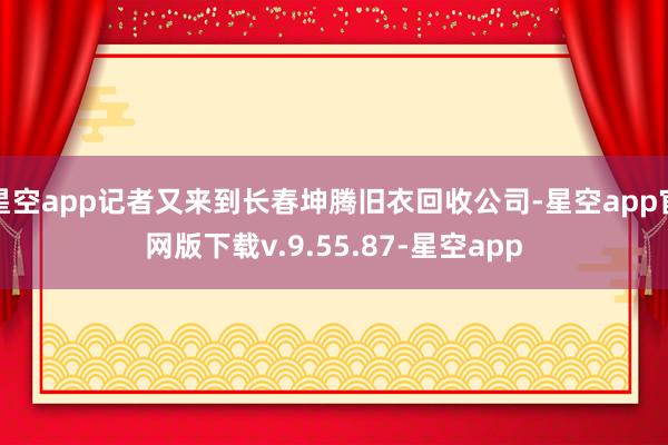 星空app记者又来到长春坤腾旧衣回收公司-星空app官网版下载v.9.55.87-星空app