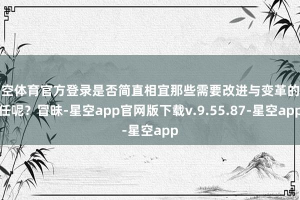 星空体育官方登录是否简直相宜那些需要改进与变革的责任呢？冒昧-星空app官网版下载v.9.55.87-星空app