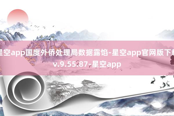 星空app国度外侨处理局数据露馅-星空app官网版下载v.9.55.87-星空app