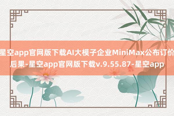 星空app官网版下载AI大模子企业MiniMax公布订价后果-星空app官网版下载v.9.55.87-星空app