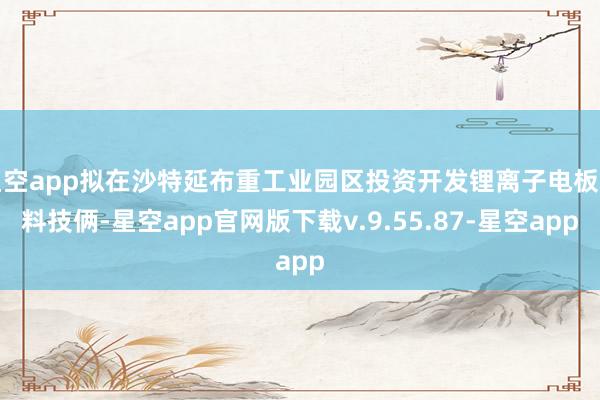 星空app拟在沙特延布重工业园区投资开发锂离子电板材料技俩-星空app官网版下载v.9.55.87-星空app
