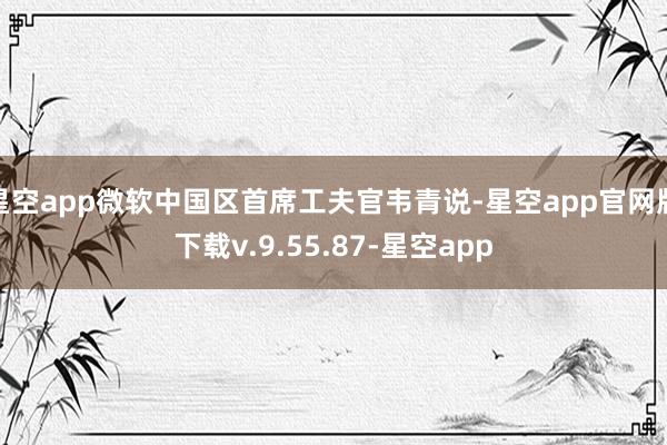 星空app微软中国区首席工夫官韦青说-星空app官网版下载v.9.55.87-星空app
