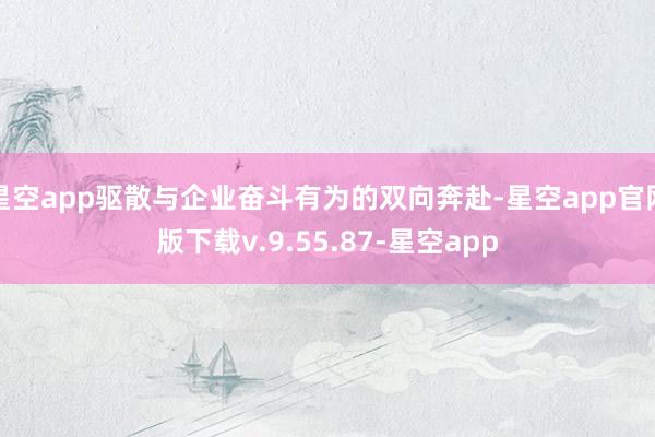 星空app驱散与企业奋斗有为的双向奔赴-星空app官网版下载v.9.55.87-星空app