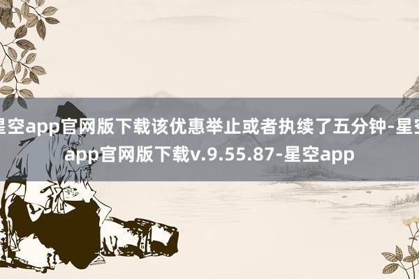 星空app官网版下载该优惠举止或者执续了五分钟-星空app官网版下载v.9.55.87-星空app