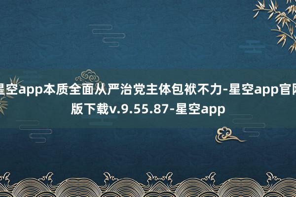 星空app本质全面从严治党主体包袱不力-星空app官网版下载v.9.55.87-星空app