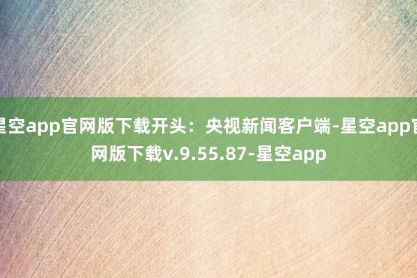 星空app官网版下载开头：央视新闻客户端-星空app官网版下载v.9.55.87-星空app