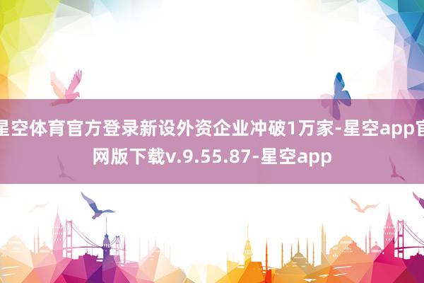 星空体育官方登录新设外资企业冲破1万家-星空app官网版下载v.9.55.87-星空app