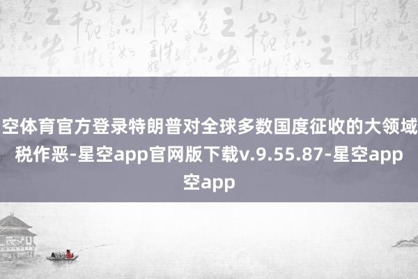 星空体育官方登录特朗普对全球多数国度征收的大领域关税作恶-星空app官网版下载v.9.55.87-星空app