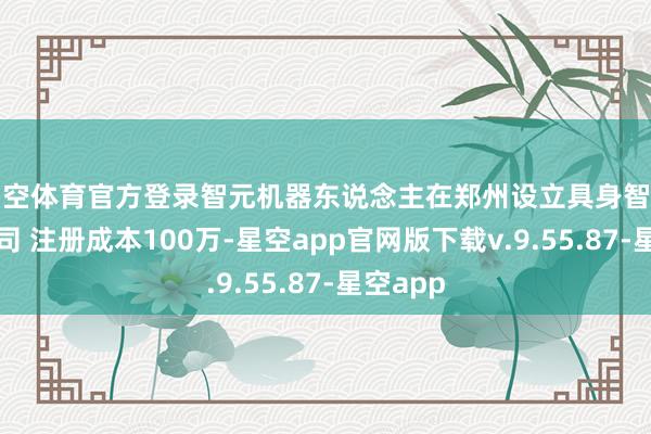 星空体育官方登录智元机器东说念主在郑州设立具身智能本事公司 注册成本100万-星空app官网版下载v.9.55.87-星空app